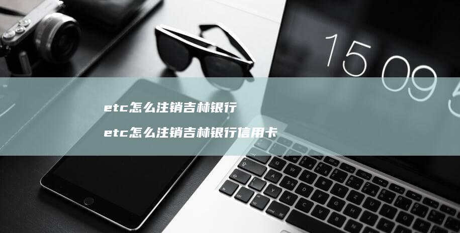 etc怎么注销吉林银行 etc怎么注销吉林银行信用卡