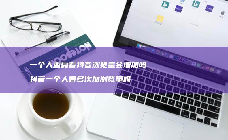 一个人重复看抖音浏览量会增加吗 抖音一个人看多次加浏览量吗
