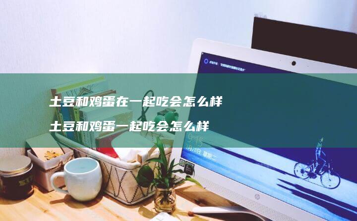 土豆和鸡蛋在一起吃会怎么样 土豆和鸡蛋一起吃会怎么样