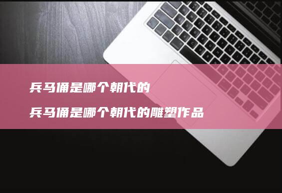 兵马俑是哪个朝代的 兵马俑是哪个朝代的雕塑作品
