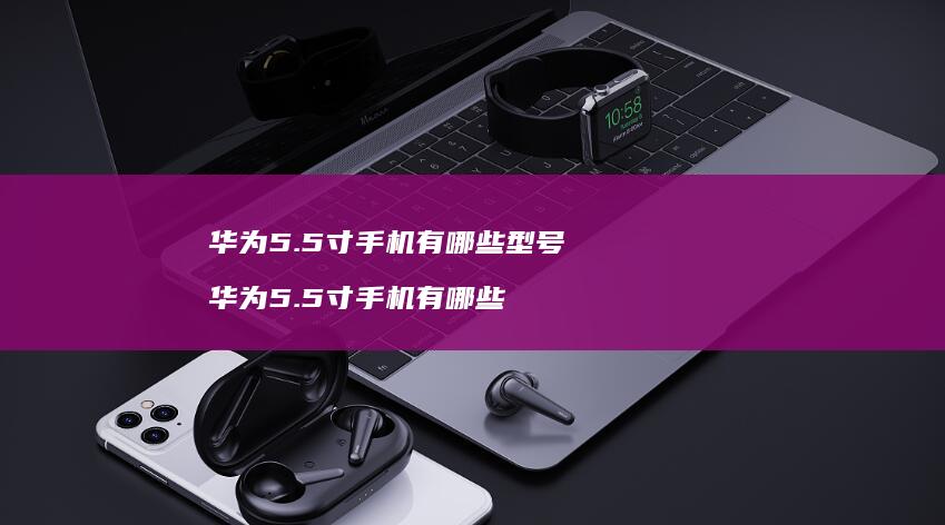 华为5.5寸手机有哪些型号 华为5.5寸手机有哪些