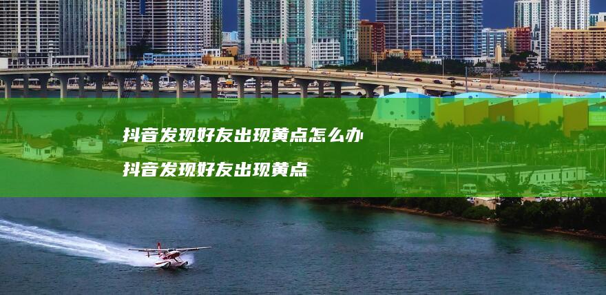 抖音发现好友出现黄点怎么办 抖音发现好友出现黄点