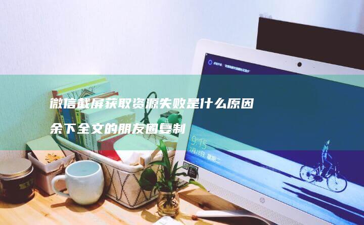 微信截屏获取资源失败是什么原因 余下全文的朋友圈复制