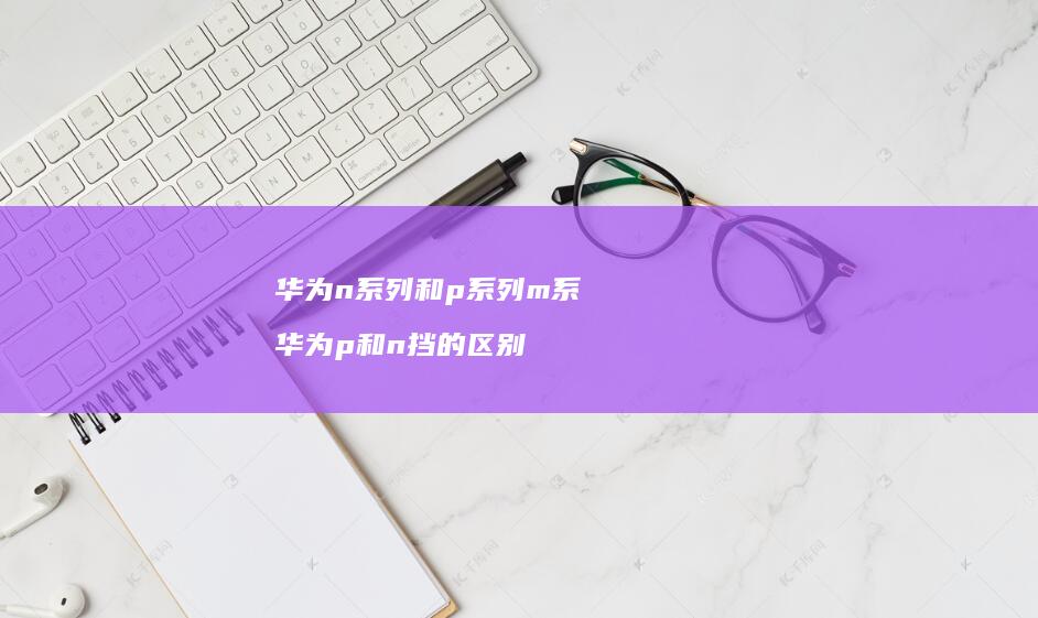 华为n系列和p系列m系 华为p和n挡的区别