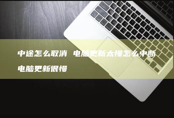中途怎么取消 电脑更新太慢怎么中断 电脑更新很慢