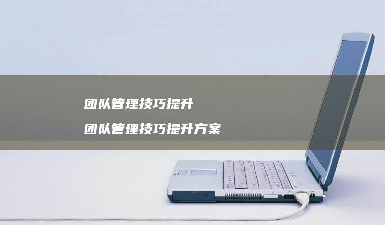 团队管理技巧提升 团队管理技巧提升方案