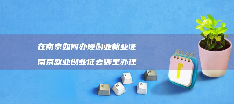 在南京如何办理创业就业证 南京就业创业证去哪里办理