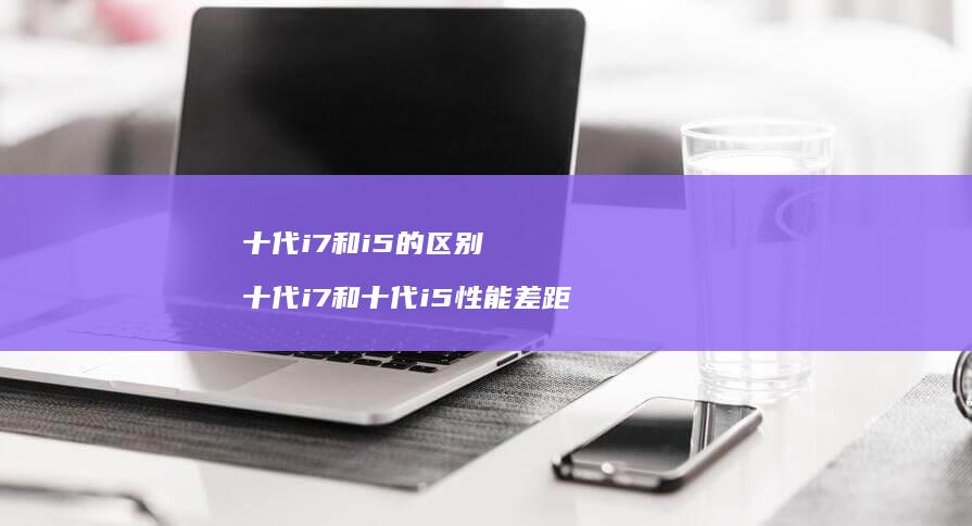 十代i7和i5的区别 十代i7和十代i5性能差距