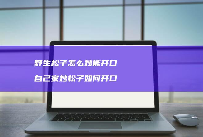 野生松子怎么炒能开口 自己家炒松子如何开口