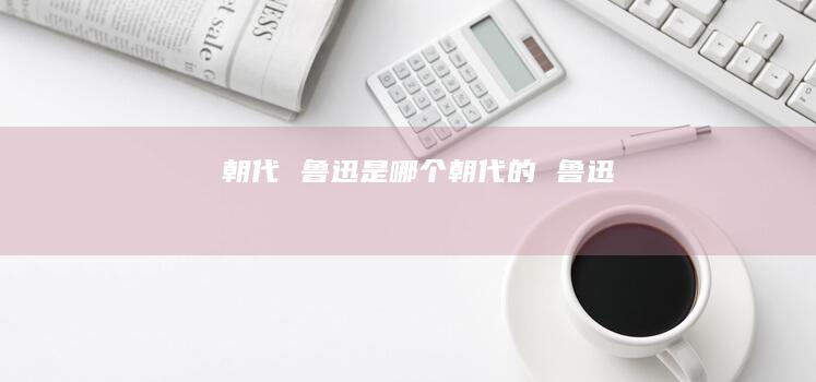 朝代 鲁迅是哪个朝代的 鲁迅