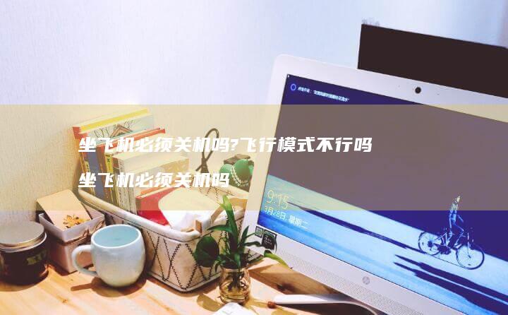 坐飞机必须关机吗?飞行模式不行吗 坐飞机必须关机吗