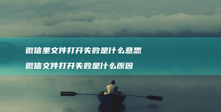 微信里文件打开失败是什么意思 微信文件打开失败是什么原因