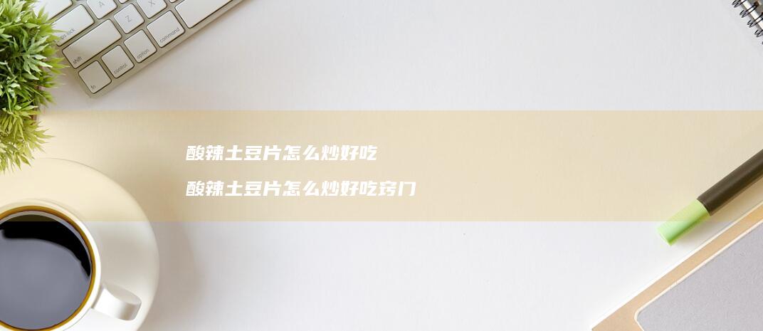 酸辣土豆片怎么炒好吃 酸辣土豆片怎么炒好吃窍门