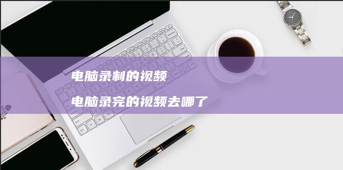电脑录制的视频 电脑录完的视频去哪了