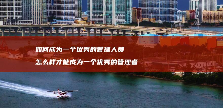 如何成为一个优秀的管理人员 怎么样才能成为一个优秀的管理者