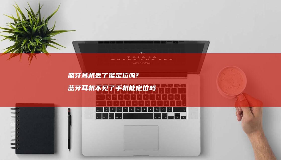 蓝牙耳机丢了能定位吗? 蓝牙耳机不见了手机能定位吗