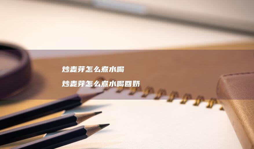 炒麦芽怎么煮水喝 炒麦芽怎么煮水喝回奶