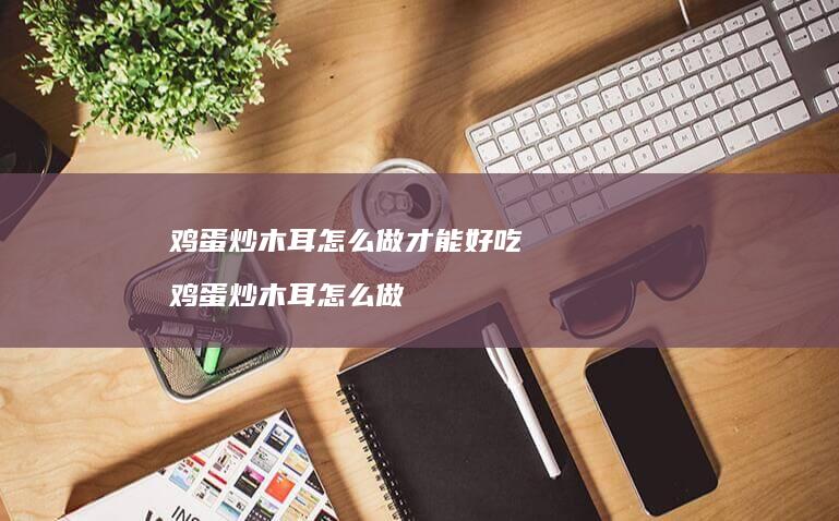 鸡蛋炒木耳怎么做才能好吃 鸡蛋炒木耳怎么做