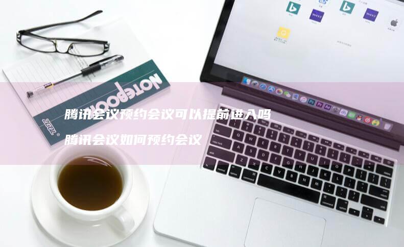 腾讯会议预约会议可以提前进入吗 腾讯会议如何预约会议