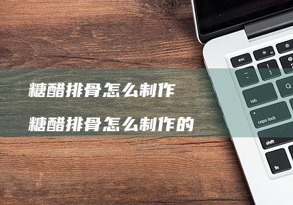 糖醋排骨怎么制作糖醋排骨怎么制作的
