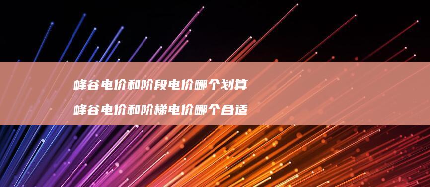 峰谷电价和阶段电价哪个划算 峰谷电价和阶梯电价哪个合适