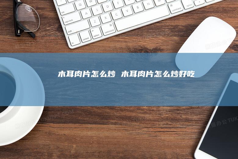 木耳肉片怎么炒 木耳肉片怎么炒好吃
