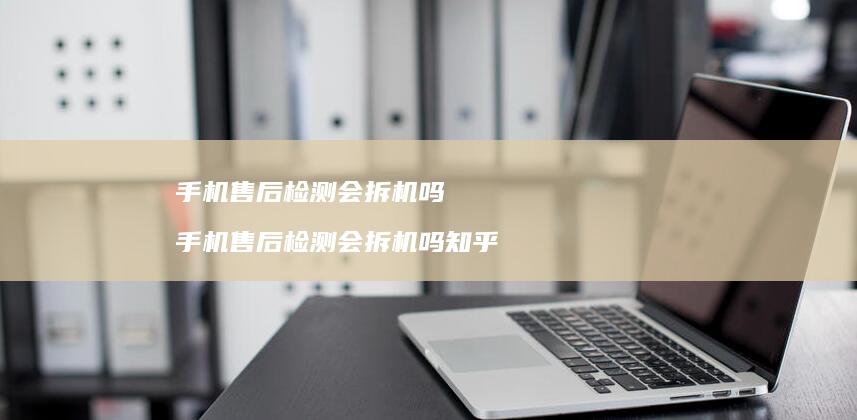 手机售后检测会拆机吗 手机售后检测会拆机吗知乎