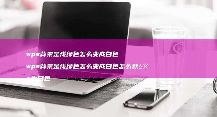 wps背景是浅绿色怎么变成白色 wps背景是浅绿色怎么变成白色怎么默认为白色