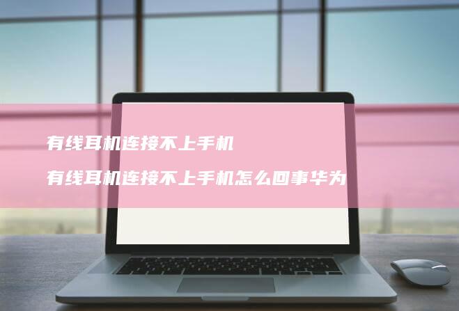 有线耳机连接不上手机 有线耳机连接不上手机怎么回事华为