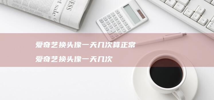 爱奇艺换头像一天几次算正常 爱奇艺换头像一天几次