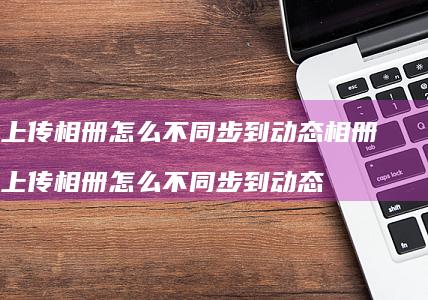 qq上传相册怎么不同步到动态相册 qq上传相册怎么不同步到动态