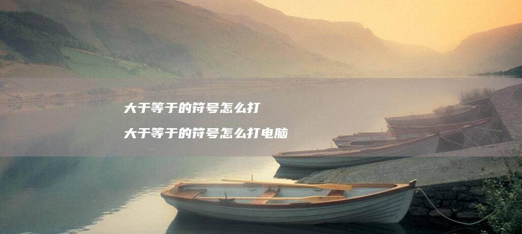大于等于的符号怎么打 大于等于的符号怎么打电脑