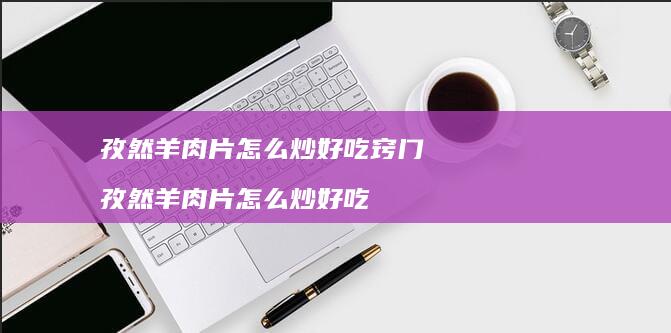 孜然羊肉片怎么炒好吃窍门 孜然羊肉片怎么炒好吃