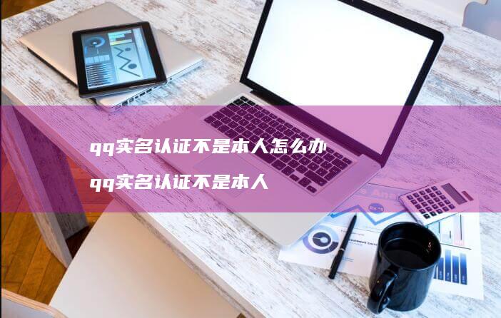 qq实名认证不是本人怎么办qq实名认证不是本