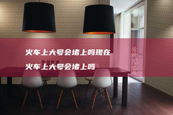 火车上大号会堵上吗现在火车上大号会堵上吗