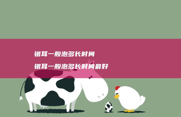银耳一般泡多长时间 银耳一般泡多长时间最好