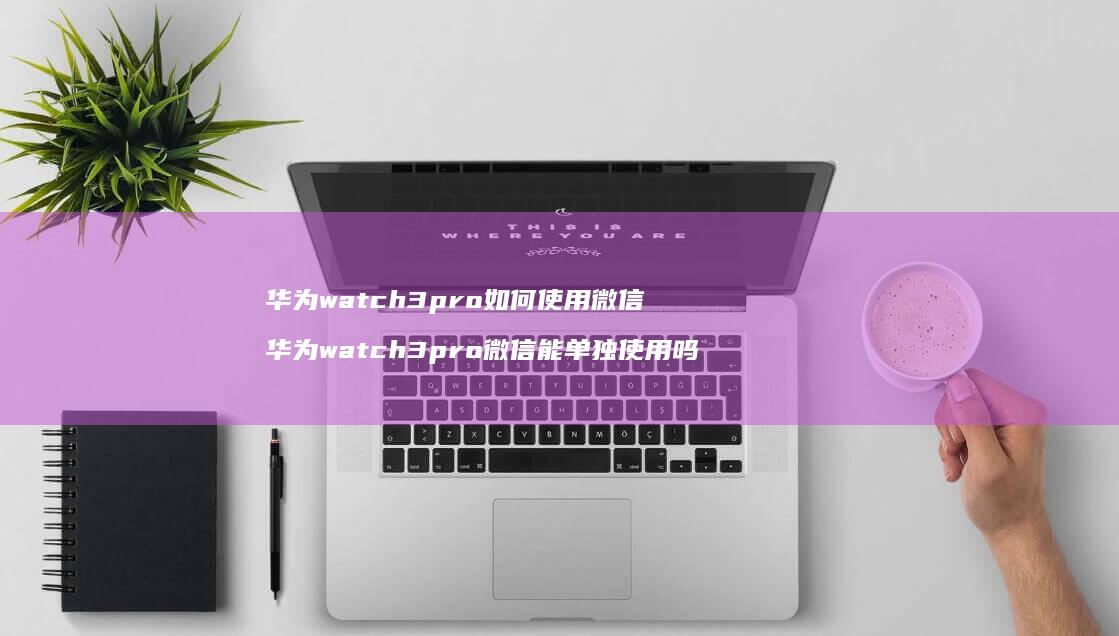 华为watch3pro如何使用微信 华为watch3pro微信能单独使用吗