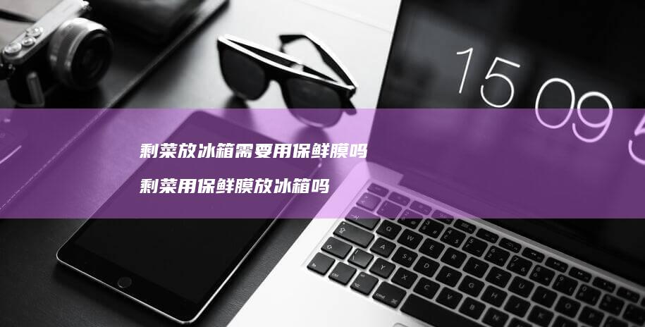 剩菜放冰箱需要用保鲜膜吗 剩菜用保鲜膜放冰箱吗