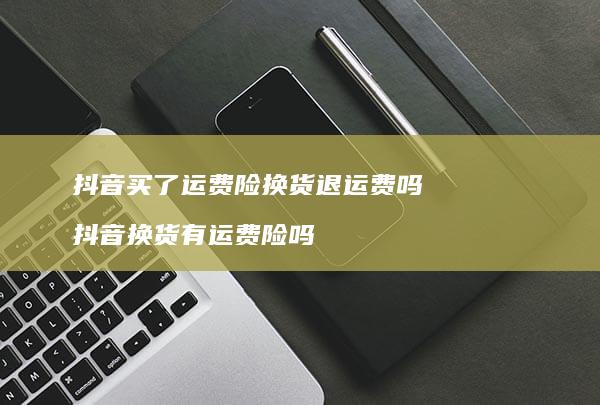 抖音买了运费险换货退运费吗 抖音换货有运费险吗