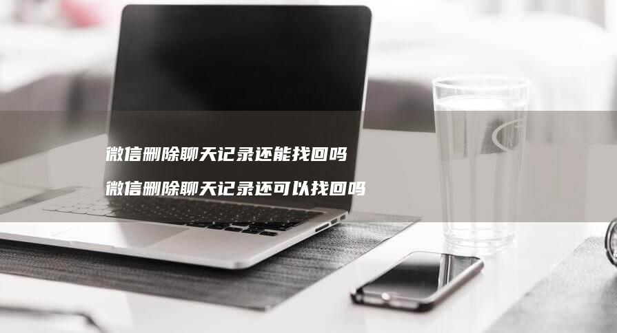 微信删除聊天记录还能找回吗微信删除聊天记录还