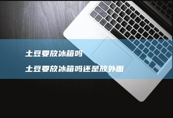土豆要放冰箱吗 土豆要放冰箱吗还是放外面