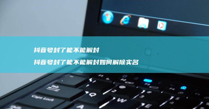 抖音号封了能不能解封 抖音号封了能不能解封如何解除实名制