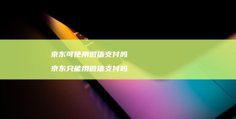 京东可使用微信支付吗 京东只能用微信支付吗