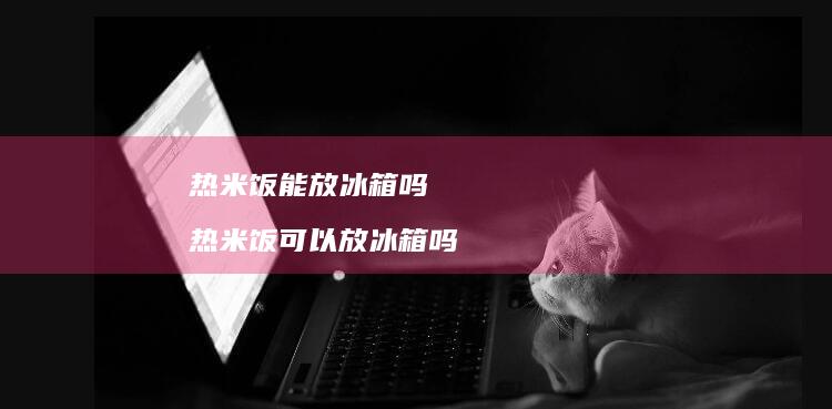 热米饭能放冰箱吗 热米饭可以放冰箱吗
