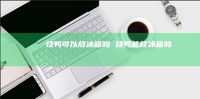 烧鸭可以放冰箱吗 烧鸭能放冰箱吗