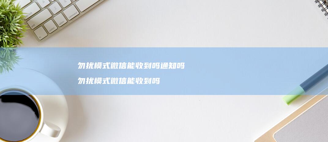 勿扰模式微信能收到吗通知吗 勿扰模式微信能收到吗