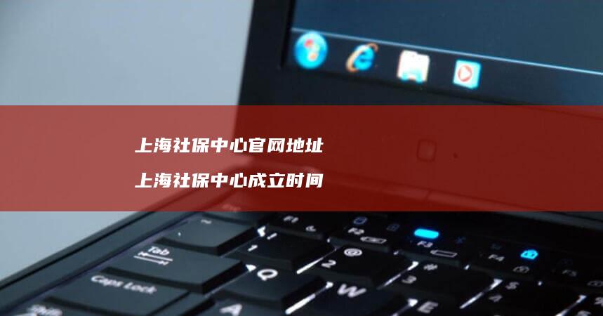 上海社保中心官网地址 上海社保中心成立时间