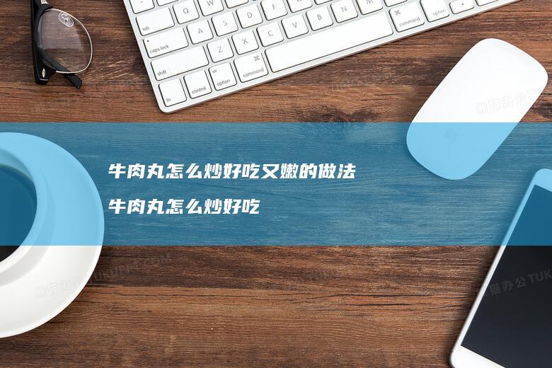牛肉丸怎么炒好吃又嫩的做法 牛肉丸怎么炒好吃