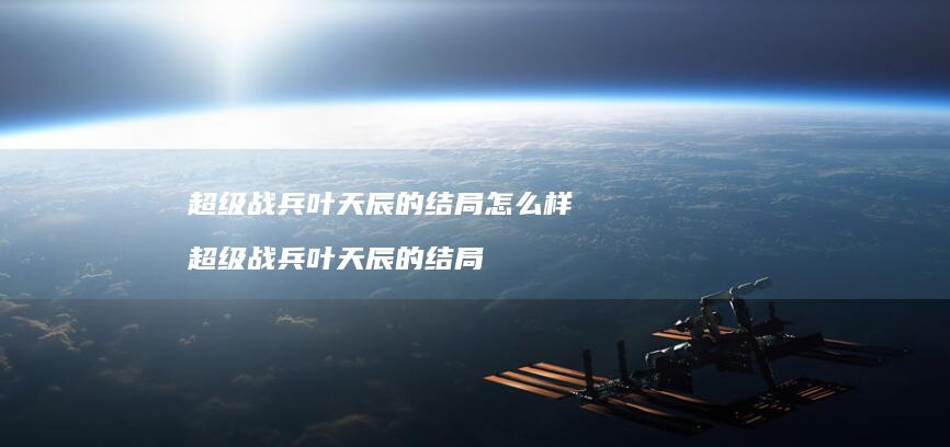 超级战兵叶天辰的结局怎么样超级战兵叶天辰的结
