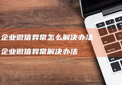 企业微信异常怎么解决办法 企业微信异常解决办法